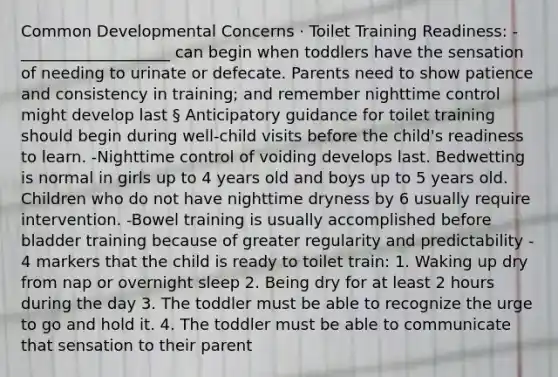 Common Developmental Concerns · Toilet Training Readiness: - ___________________ can begin when toddlers have the sensation of needing to urinate or defecate. Parents need to show patience and consistency in training; and remember nighttime control might develop last § Anticipatory guidance for toilet training should begin during well-child visits before the child's readiness to learn. -Nighttime control of voiding develops last. Bedwetting is normal in girls up to 4 years old and boys up to 5 years old. Children who do not have nighttime dryness by 6 usually require intervention. -Bowel training is usually accomplished before bladder training because of greater regularity and predictability - 4 markers that the child is ready to toilet train: 1. Waking up dry from nap or overnight sleep 2. Being dry for at least 2 hours during the day 3. The toddler must be able to recognize the urge to go and hold it. 4. The toddler must be able to communicate that sensation to their parent