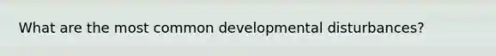 What are the most common developmental disturbances?