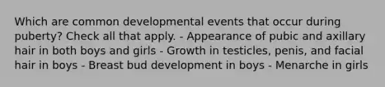 Which are common developmental events that occur during puberty? Check all that apply. - Appearance of pubic and axillary hair in both boys and girls - Growth in testicles, penis, and facial hair in boys - Breast bud development in boys - Menarche in girls