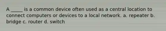 A _____ is a common device often used as a central location to connect computers or devices to a local network. a. repeater b. bridge c. router d. switch