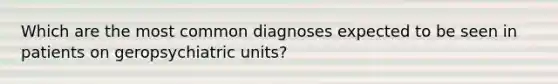 Which are the most common diagnoses expected to be seen in patients on geropsychiatric units?