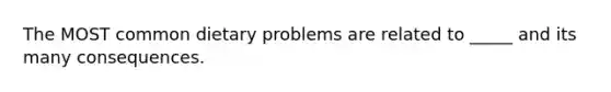 The MOST common dietary problems are related to _____ and its many consequences.