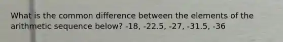 What is the common difference between the elements of the arithmetic sequence below? -18, -22.5, -27, -31.5, -36