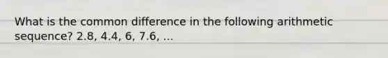 What is the common difference in the following arithmetic sequence? 2.8, 4.4, 6, 7.6, ...