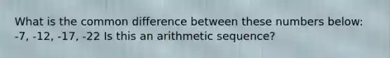 What is the common difference between these numbers below: -7, -12, -17, -22 Is this an arithmetic sequence?