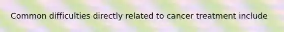 Common difficulties directly related to cancer treatment include