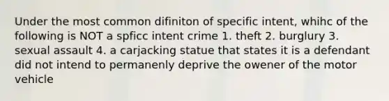 Under the most common difiniton of specific intent, whihc of the following is NOT a spficc intent crime 1. theft 2. burglury 3. sexual assault 4. a carjacking statue that states it is a defendant did not intend to permanenly deprive the owener of the motor vehicle