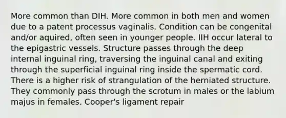 More common than DIH. More common in both men and women due to a patent processus vaginalis. Condition can be congenital and/or aquired, often seen in younger people. IIH occur lateral to the epigastric vessels. Structure passes through the deep internal inguinal ring, traversing the inguinal canal and exiting through the superficial inguinal ring inside the spermatic cord. There is a higher risk of strangulation of the herniated structure. They commonly pass through the scrotum in males or the labium majus in females. Cooper's ligament repair