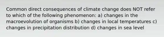 Common direct consequences of climate change does NOT refer to which of the following phenomenon: a) changes in the macroevolution of organisms b) changes in local temperatures c) changes in precipitation distribution d) changes in sea level