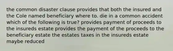 the common disaster clause provides that both the insured and the Cole named beneficiary where to. die in a common accident which of the following is true? provides payment of proceeds to the insureds estate provides the payment of the proceeds to the beneficiary estate the estates taxes in the insureds estate maybe reduced