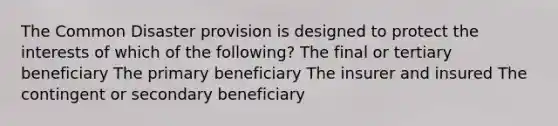 The Common Disaster provision is designed to protect the interests of which of the following? The final or tertiary beneficiary The primary beneficiary The insurer and insured The contingent or secondary beneficiary