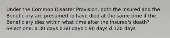 Under the Common Disaster Provision, both the Insured and the Beneficiary are presumed to have died at the same time if the Beneficiary dies within what time after the Insured's death? Select one: a.30 days b.60 days c.90 days d.120 days