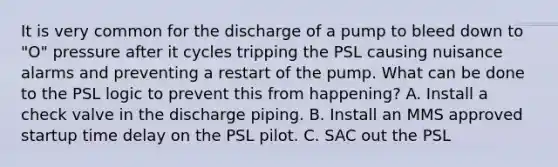 It is very common for the discharge of a pump to bleed down to "O" pressure after it cycles tripping the PSL causing nuisance alarms and preventing a restart of the pump. What can be done to the PSL logic to prevent this from happening? A. Install a check valve in the discharge piping. B. Install an MMS approved startup time delay on the PSL pilot. C. SAC out the PSL