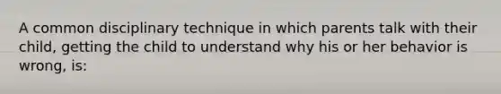 A common disciplinary technique in which parents talk with their child, getting the child to understand why his or her behavior is wrong, is: