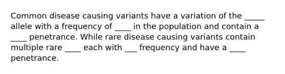 Common disease causing variants have a variation of the _____ allele with a frequency of ____ in the population and contain a ____ penetrance. While rare disease causing variants contain multiple rare ____ each with ___ frequency and have a ____ penetrance.