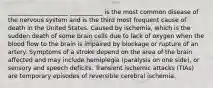 ____________________ ___________ is the most common disease of the nervous system and is the third most frequent cause of death in the United States. Caused by ischemia, which is the sudden death of some brain cells due to lack of oxygen when the blood flow to the brain is impaired by blockage or rupture of an artery. Symptoms of a stroke depend on the area of the brain affected and may include hemiplegia (paralysis on one side), or sensory and speech deficits. Transient ischemic attacks (TIAs) are temporary episodes of reversible cerebral ischemia.