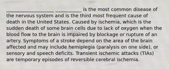 ____________________ ___________ is the most common disease of the <a href='https://www.questionai.com/knowledge/kThdVqrsqy-nervous-system' class='anchor-knowledge'>nervous system</a> and is the third most frequent cause of death in the United States. Caused by ischemia, which is the sudden death of some brain cells due to lack of oxygen when <a href='https://www.questionai.com/knowledge/k7oXMfj7lk-the-blood' class='anchor-knowledge'>the blood</a> flow to <a href='https://www.questionai.com/knowledge/kLMtJeqKp6-the-brain' class='anchor-knowledge'>the brain</a> is impaired by blockage or rupture of an artery. Symptoms of a stroke depend on the area of the brain affected and may include hemiplegia (paralysis on one side), or sensory and speech deficits. Transient ischemic attacks (TIAs) are temporary episodes of reversible cerebral ischemia.