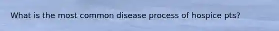 What is the most common disease process of hospice pts?