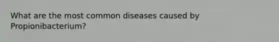 What are the most common diseases caused by Propionibacterium?