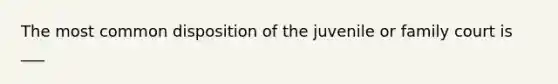 The most common disposition of the juvenile or family court is ___