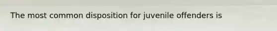 The most common disposition for juvenile offenders is