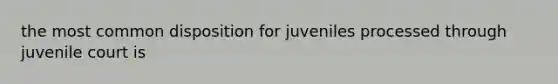 the most common disposition for juveniles processed through juvenile court is