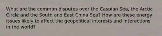 What are the common disputes over the Caspian Sea, the Arctic Circle and the South and East China Sea? How are these energy issues likely to affect the geopolitical interests and interactions in the world?