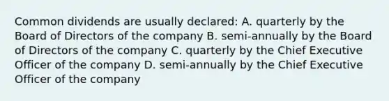 Common dividends are usually declared: A. quarterly by the Board of Directors of the company B. semi-annually by the Board of Directors of the company C. quarterly by the Chief Executive Officer of the company D. semi-annually by the Chief Executive Officer of the company