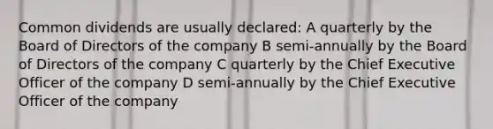 Common dividends are usually declared: A quarterly by the Board of Directors of the company B semi-annually by the Board of Directors of the company C quarterly by the Chief Executive Officer of the company D semi-annually by the Chief Executive Officer of the company