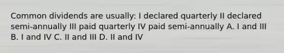 Common dividends are usually: I declared quarterly II declared semi-annually III paid quarterly IV paid semi-annually A. I and III B. I and IV C. II and III D. II and IV