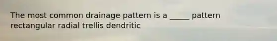 The most common drainage pattern is a _____ pattern rectangular radial trellis dendritic