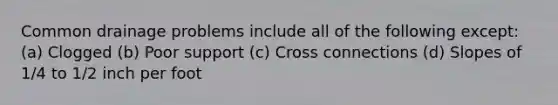 Common drainage problems include all of the following except: (a) Clogged (b) Poor support (c) Cross connections (d) Slopes of 1/4 to 1/2 inch per foot