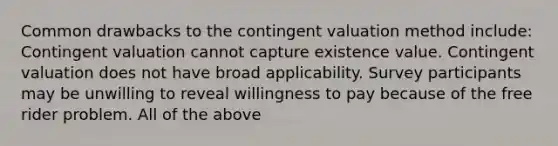 Common drawbacks to the contingent valuation method include: Contingent valuation cannot capture existence value. Contingent valuation does not have broad applicability. Survey participants may be unwilling to reveal willingness to pay because of the free rider problem. All of the above