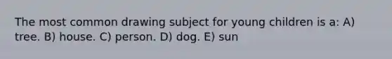 The most common drawing subject for young children is a: A) tree. B) house. C) person. D) dog. E) sun