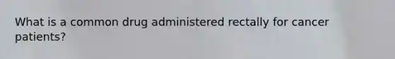 What is a common drug administered rectally for cancer patients?