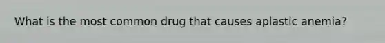 What is the most common drug that causes aplastic anemia?