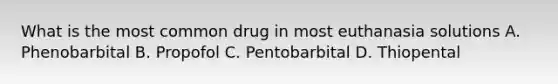 What is the most common drug in most euthanasia solutions A. Phenobarbital B. Propofol C. Pentobarbital D. Thiopental