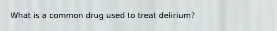 What is a common drug used to treat delirium?