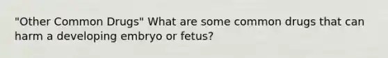 "Other Common Drugs" What are some common drugs that can harm a developing embryo or fetus?