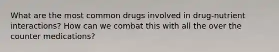 What are the most common drugs involved in drug-nutrient interactions? How can we combat this with all the over the counter medications?