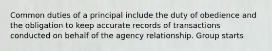 Common duties of a principal include the duty of obedience and the obligation to keep accurate records of transactions conducted on behalf of the agency relationship. Group starts