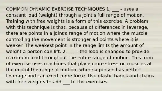 COMMON DYNAMIC EXERCISE TECHNIQUES 1. ___ - uses a constant load (weight) through a joint's full range of motion. Training with free weights is a form of this exercise. A problem with this technique is that, because of differences in leverage, there are points in a joint's range of motion where the muscle controlling the movement is stronger ad points where it is weaker. The weakest point in the range limits the amount of weight a person can lift. 2. ___ - the load is changed to provide maximum load throughout the entire range of motion. This form of exercise uses machines that place more stress on muscles at the end of the range of motion, where a person has better leverage and can exert more force. Use elastic bands and chains with free weights to add ___ to the exercises.