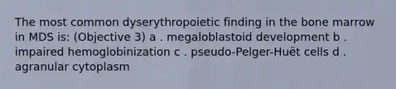 The most common dyserythropoietic finding in the bone marrow in MDS is: (Objective 3) a . megaloblastoid development b . impaired hemoglobinization c . pseudo-Pelger-Huët cells d . agranular cytoplasm