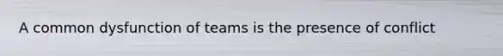 A common dysfunction of teams is the presence of conflict