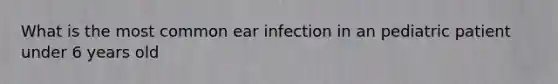 What is the most common ear infection in an pediatric patient under 6 years old