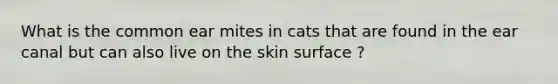 What is the common ear mites in cats that are found in the ear canal but can also live on the skin surface ?