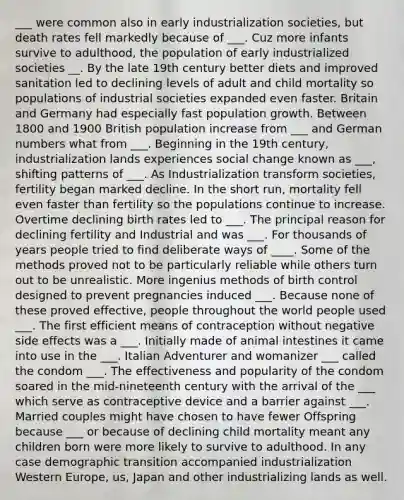 ___ were common also in early industrialization societies, but death rates fell markedly because of ___. Cuz more infants survive to adulthood, the population of early industrialized societies __. By the late 19th century better diets and improved sanitation led to declining levels of adult and child mortality so populations of industrial societies expanded even faster. Britain and Germany had especially fast population growth. Between 1800 and 1900 British population increase from ___ and German numbers what from ___. Beginning in the 19th century, industrialization lands experiences social change known as ___, shifting patterns of ___. As Industrialization transform societies, fertility began marked decline. In the short run, mortality fell even faster than fertility so the populations continue to increase. Overtime declining birth rates led to ___. The principal reason for declining fertility and Industrial and was ___. For thousands of years people tried to find deliberate ways of ____. Some of the methods proved not to be particularly reliable while others turn out to be unrealistic. More ingenius methods of birth control designed to prevent pregnancies induced ___. Because none of these proved effective, people throughout the world people used ___. The first efficient means of contraception without negative side effects was a ___. Initially made of animal intestines it came into use in the ___. Italian Adventurer and womanizer ___ called the condom ___. The effectiveness and popularity of the condom soared in the mid-nineteenth century with the arrival of the ___ which serve as contraceptive device and a barrier against ___. Married couples might have chosen to have fewer Offspring because ___ or because of declining child mortality meant any children born were more likely to survive to adulthood. In any case demographic transition accompanied industrialization Western Europe, us, Japan and other industrializing lands as well.