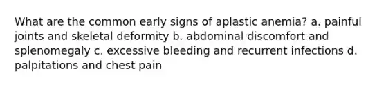 What are the common early signs of aplastic anemia? a. painful joints and skeletal deformity b. abdominal discomfort and splenomegaly c. excessive bleeding and recurrent infections d. palpitations and chest pain