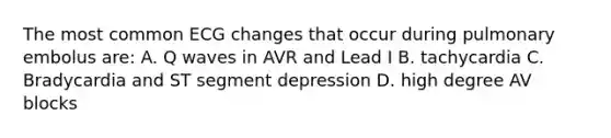 The most common ECG changes that occur during pulmonary embolus are: A. Q waves in AVR and Lead I B. tachycardia C. Bradycardia and ST segment depression D. high degree AV blocks