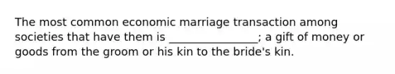 The most common economic marriage transaction among societies that have them is ________________; a gift of money or goods from the groom or his kin to the bride's kin.